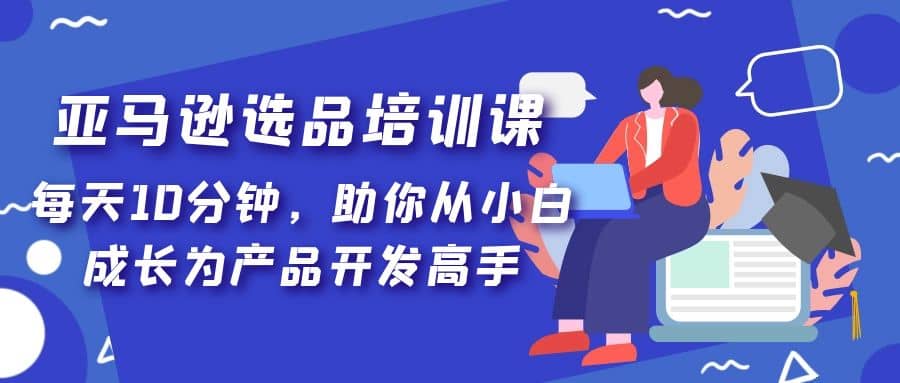 亚马逊选品培训课，每天10分钟，助你从小白成长为产品开发高手娅氪网创资源-网创项目资源站-副业项目-创业项目-搞钱项目娅氪网创资源