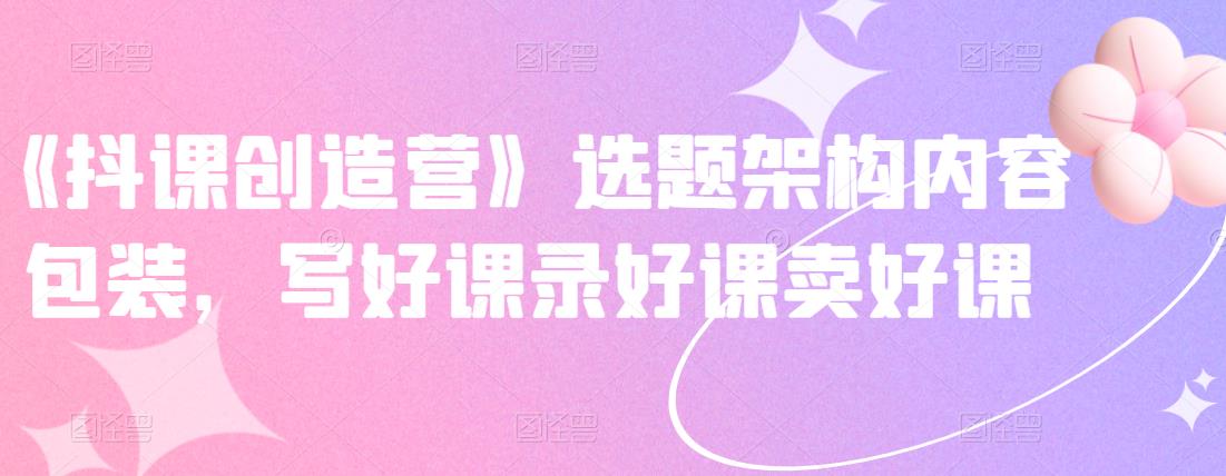 《抖课创造营》选题架构内容包装，写好课录好课卖好课娅氪网创资源-网创项目资源站-副业项目-创业项目-搞钱项目娅氪网创资源