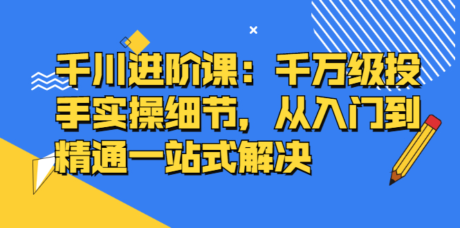 千川进阶课：千川投放细节实操，从入门到精通一站式解决娅氪网创资源-网创项目资源站-副业项目-创业项目-搞钱项目娅氪网创资源