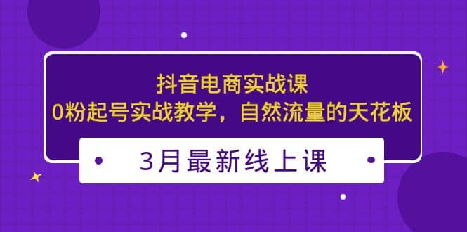 3月最新抖音电商实战课：0粉起号实战教学，自然流量的天花板娅氪网创资源-网创项目资源站-副业项目-创业项目-搞钱项目娅氪网创资源