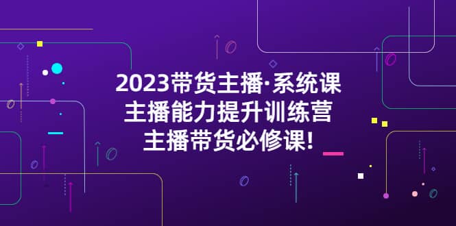 2023带货主播·系统课，主播能力提升训练营，主播带货必修课娅氪网创资源-网创项目资源站-副业项目-创业项目-搞钱项目娅氪网创资源