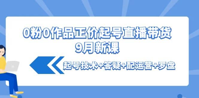 0粉0作品正价起号直播带货9月新课：起号技术+答疑+配运营+罗盘娅氪网创资源-网创项目资源站-副业项目-创业项目-搞钱项目娅氪网创资源