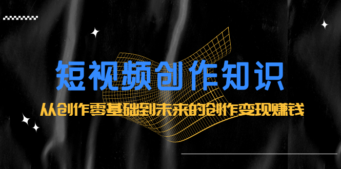 短视频创作知识：从创作零基础到未来的创作变现赚钱娅氪网创资源-网创项目资源站-副业项目-创业项目-搞钱项目娅氪网创资源