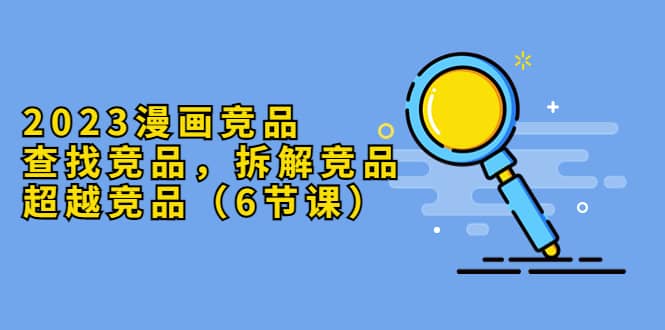 2023漫画竞品，查找竞品，拆解竞品，超越竞品（6节课）娅氪网创资源-网创项目资源站-副业项目-创业项目-搞钱项目娅氪网创资源