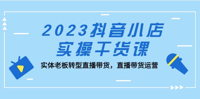 2023抖音小店实操干货课：实体老板转型直播带货，直播带货运营娅氪网创资源-网创项目资源站-副业项目-创业项目-搞钱项目娅氪网创资源