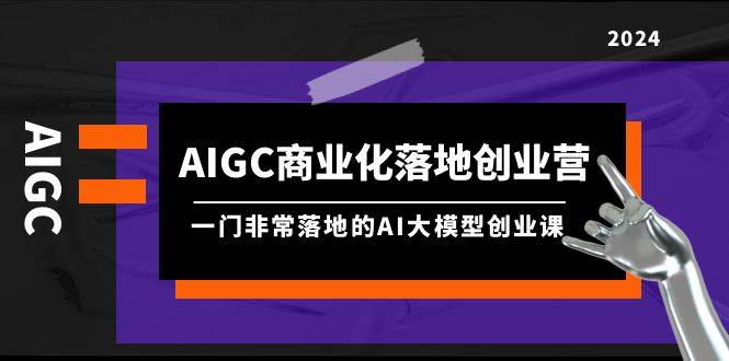 AIGC-商业化落地创业营，一门非常落地的AI大模型创业课（8节课+资料）娅氪网创资源-网创项目资源站-副业项目-创业项目-搞钱项目娅氪网创资源