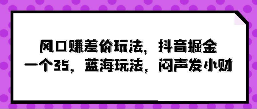 风口赚差价玩法，抖音掘金，一个35，蓝海玩法，闷声发小财娅氪网创资源-网创项目资源站-副业项目-创业项目-搞钱项目娅氪网创资源