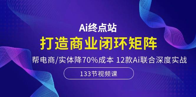 Ai终点站，打造商业闭环矩阵，帮电商/实体降70%成本，12款Ai联合深度实战娅氪网创资源-网创项目资源站-副业项目-创业项目-搞钱项目娅氪网创资源