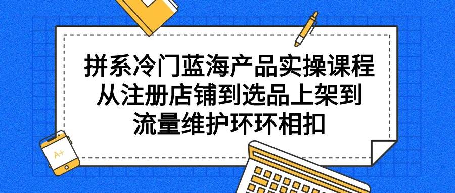 拼系冷门蓝海产品实操课程，从注册店铺到选品上架到流量维护环环相扣娅氪网创资源-网创项目资源站-副业项目-创业项目-搞钱项目娅氪网创资源